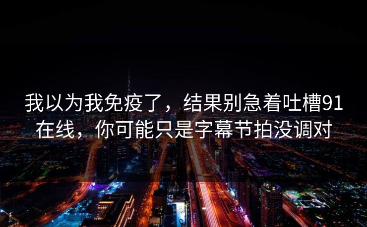 我以为我免疫了，结果别急着吐槽91在线，你可能只是字幕节拍没调对