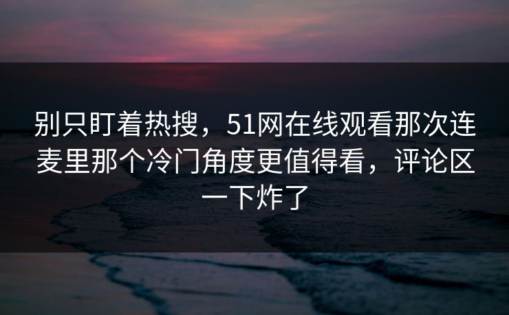 别只盯着热搜，51网在线观看那次连麦里那个冷门角度更值得看，评论区一下炸了