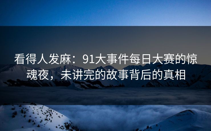 看得人发麻：91大事件每日大赛的惊魂夜，未讲完的故事背后的真相