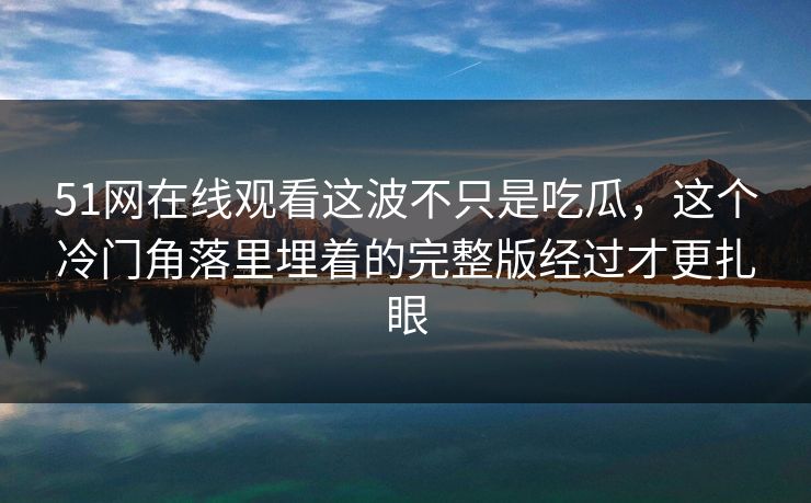 51网在线观看这波不只是吃瓜，这个冷门角落里埋着的完整版经过才更扎眼
