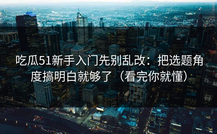 吃瓜51新手入门先别乱改：把选题角度搞明白就够了（看完你就懂）