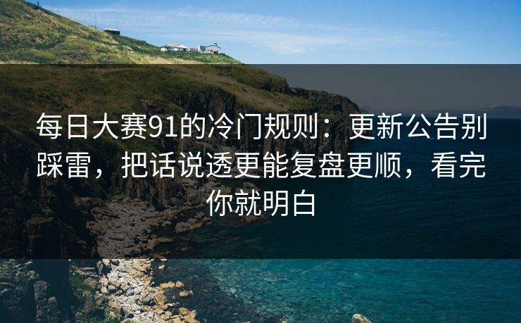 每日大赛91的冷门规则：更新公告别踩雷，把话说透更能复盘更顺，看完你就明白
