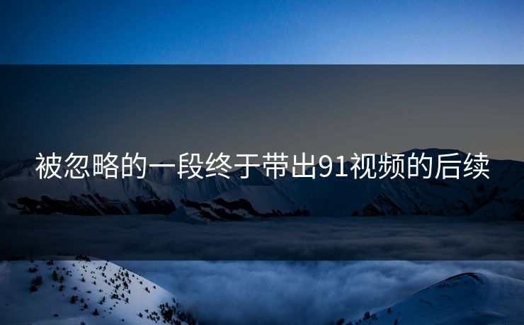 被忽略的一段终于带出91视频的后续