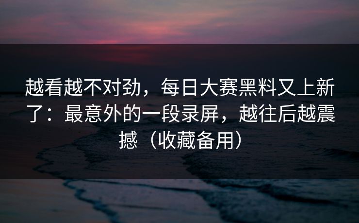 越看越不对劲，每日大赛黑料又上新了：最意外的一段录屏，越往后越震撼（收藏备用）