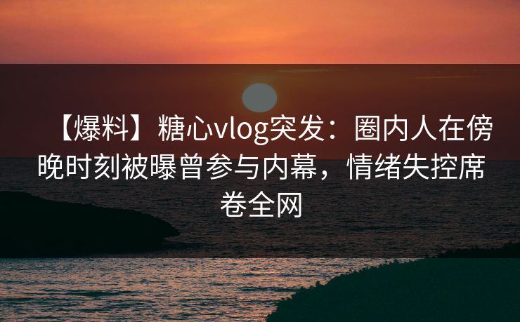 【爆料】糖心vlog突发：圈内人在傍晚时刻被曝曾参与内幕，情绪失控席卷全网