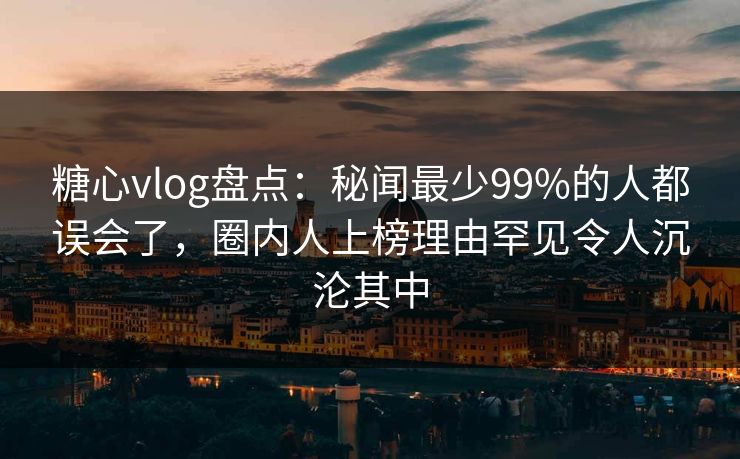 糖心vlog盘点：秘闻最少99%的人都误会了，圈内人上榜理由罕见令人沉沦其中