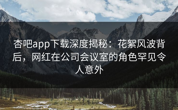 杏吧app下载深度揭秘：花絮风波背后，网红在公司会议室的角色罕见令人意外  第1张
