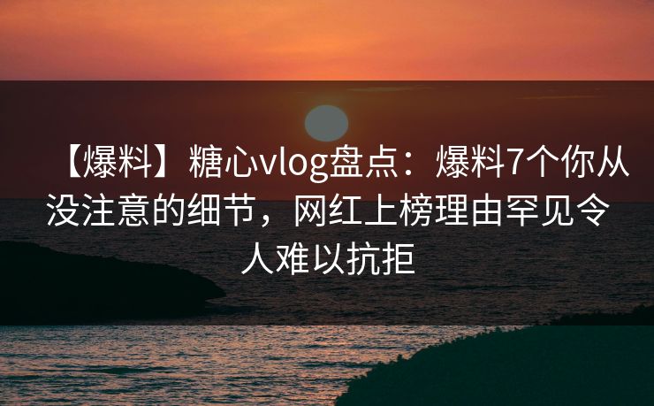 【爆料】糖心vlog盘点：爆料7个你从没注意的细节，网红上榜理由罕见令人难以抗拒