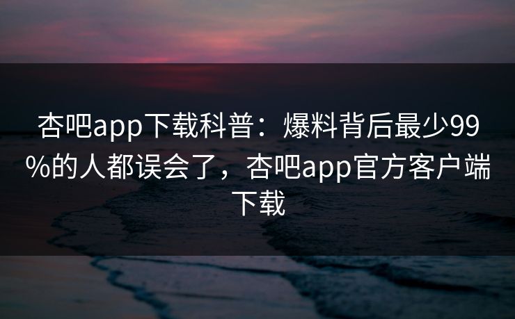 杏吧app下载科普：爆料背后最少99%的人都误会了，杏吧app官方客户端下载  第1张