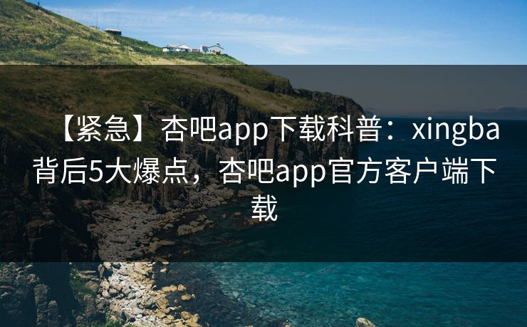 【紧急】杏吧app下载科普：xingba背后5大爆点，杏吧app官方客户端下载