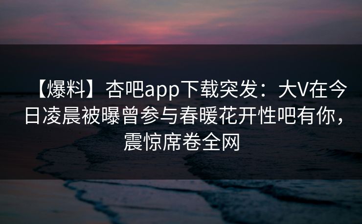 【爆料】杏吧app下载突发：大V在今日凌晨被曝曾参与春暖花开性吧有你，震惊席卷全网