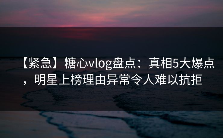 【紧急】糖心vlog盘点：真相5大爆点，明星上榜理由异常令人难以抗拒