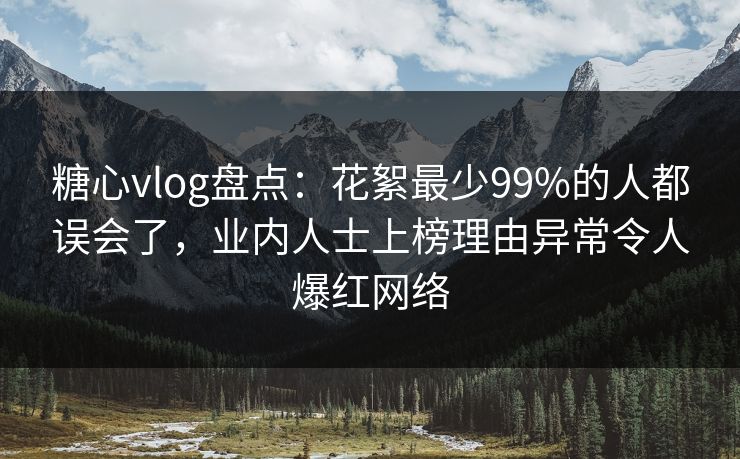 糖心vlog盘点：花絮最少99%的人都误会了，业内人士上榜理由异常令人爆红网络