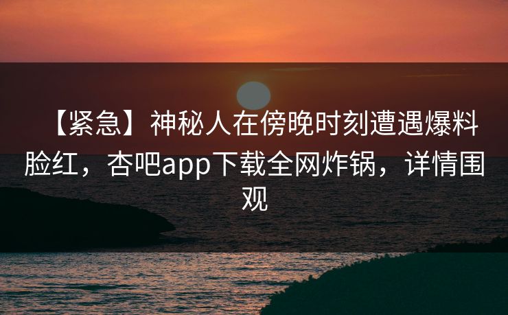 【紧急】神秘人在傍晚时刻遭遇爆料 脸红，杏吧app下载全网炸锅，详情围观