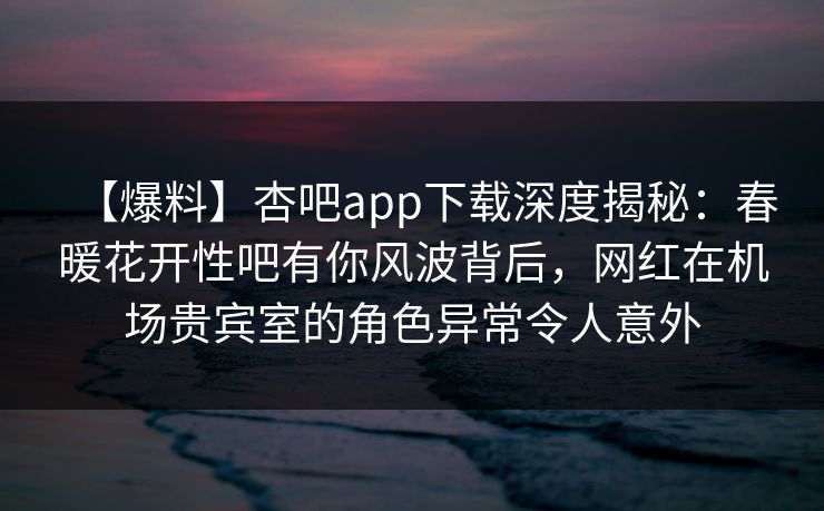 【爆料】杏吧app下载深度揭秘：春暖花开性吧有你风波背后，网红在机场贵宾室的角色异常令人意外