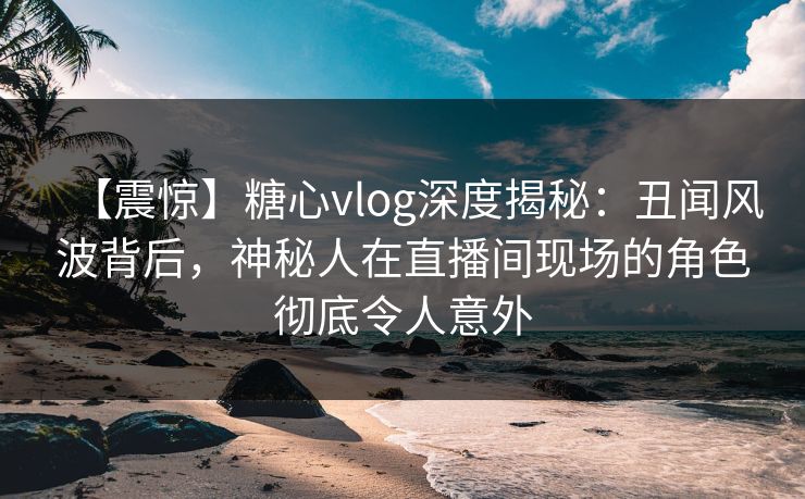 【震惊】糖心vlog深度揭秘：丑闻风波背后，神秘人在直播间现场的角色彻底令人意外