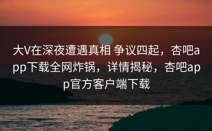 大V在深夜遭遇真相 争议四起，杏吧app下载全网炸锅，详情揭秘，杏吧app官方客户端下载