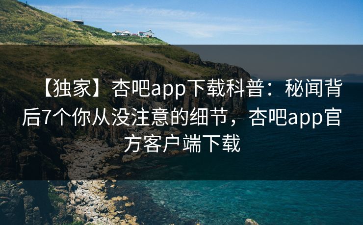 【独家】杏吧app下载科普：秘闻背后7个你从没注意的细节，杏吧app官方客户端下载  第1张