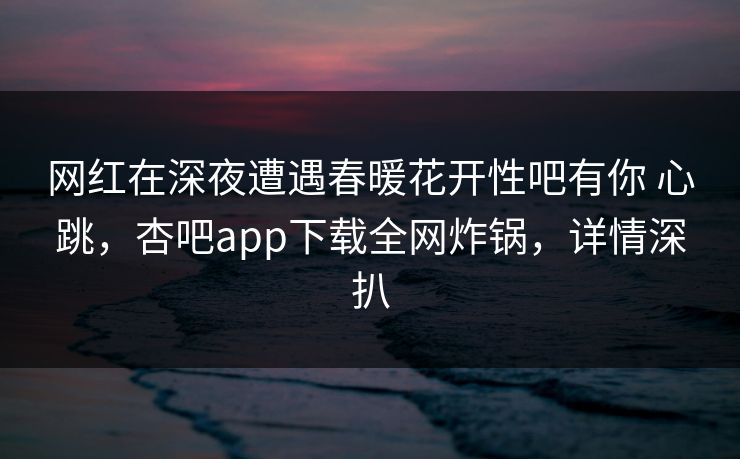 网红在深夜遭遇春暖花开性吧有你 心跳，杏吧app下载全网炸锅，详情深扒  第1张