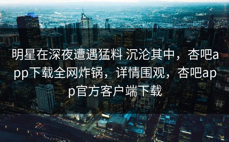明星在深夜遭遇猛料 沉沦其中,杏吧app下载全网炸锅,详情围观,杏吧app官方客户端下载 第1张 明星在深夜遭遇猛料 沉沦其中,杏吧app下载全网炸锅,详情围观,杏吧app官方客户端下载 第1张