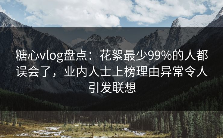 糖心vlog盘点：花絮最少99%的人都误会了，业内人士上榜理由异常令人引发联想