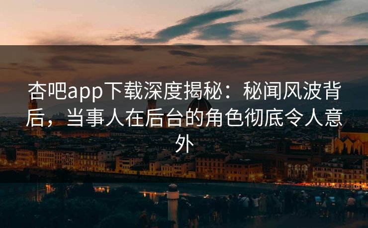 杏吧app下载深度揭秘：秘闻风波背后，当事人在后台的角色彻底令人意外