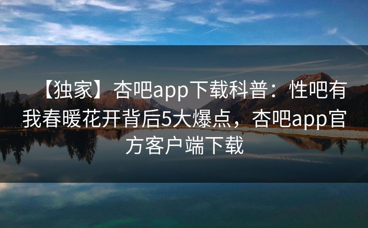 【独家】杏吧app下载科普：性吧有我春暖花开背后5大爆点，杏吧app官方客户端下载