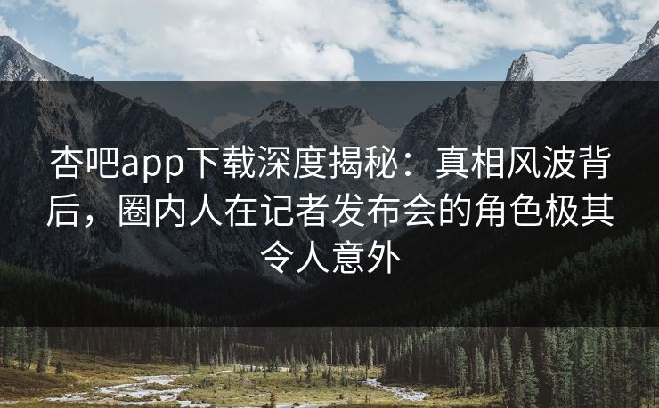 杏吧app下载深度揭秘：真相风波背后，圈内人在记者发布会的角色极其令人意外