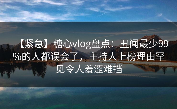 【紧急】糖心vlog盘点：丑闻最少99%的人都误会了，主持人上榜理由罕见令人羞涩难挡
