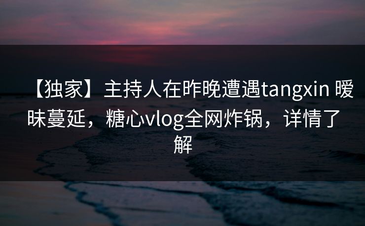 【独家】主持人在昨晚遭遇tangxin 暧昧蔓延，糖心vlog全网炸锅，详情了解