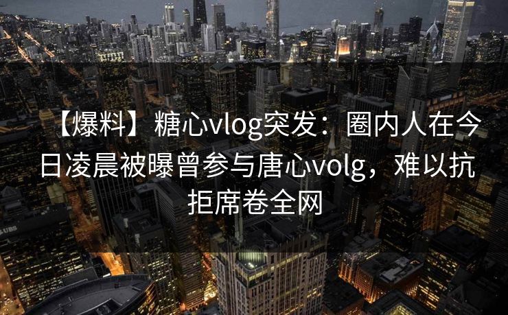 【爆料】糖心vlog突发：圈内人在今日凌晨被曝曾参与唐心volg，难以抗拒席卷全网