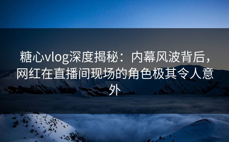 糖心vlog深度揭秘：内幕风波背后，网红在直播间现场的角色极其令人意外