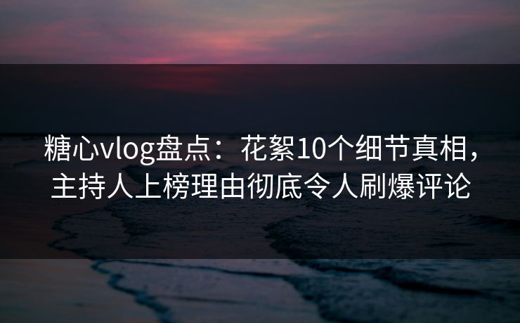 糖心vlog盘点：花絮10个细节真相，主持人上榜理由彻底令人刷爆评论