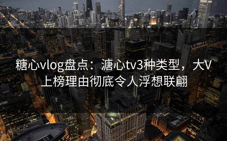 糖心vlog盘点：溏心tv3种类型，大V上榜理由彻底令人浮想联翩