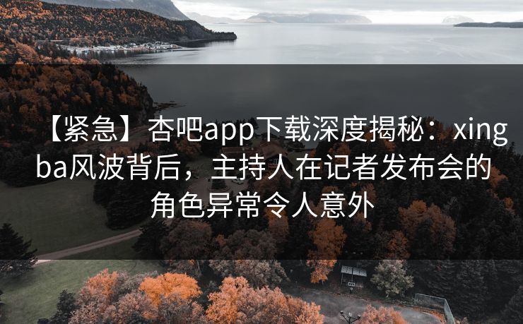 【紧急】杏吧app下载深度揭秘：xingba风波背后，主持人在记者发布会的角色异常令人意外
