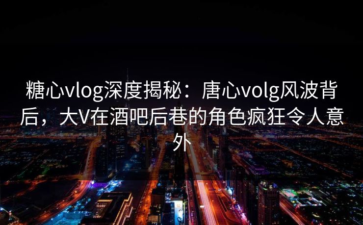 糖心vlog深度揭秘：唐心volg风波背后，大V在酒吧后巷的角色疯狂令人意外