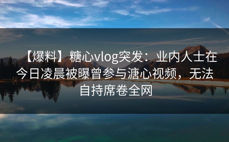 【爆料】糖心vlog突发：业内人士在今日凌晨被曝曾参与溏心视频，无法自持席卷全网