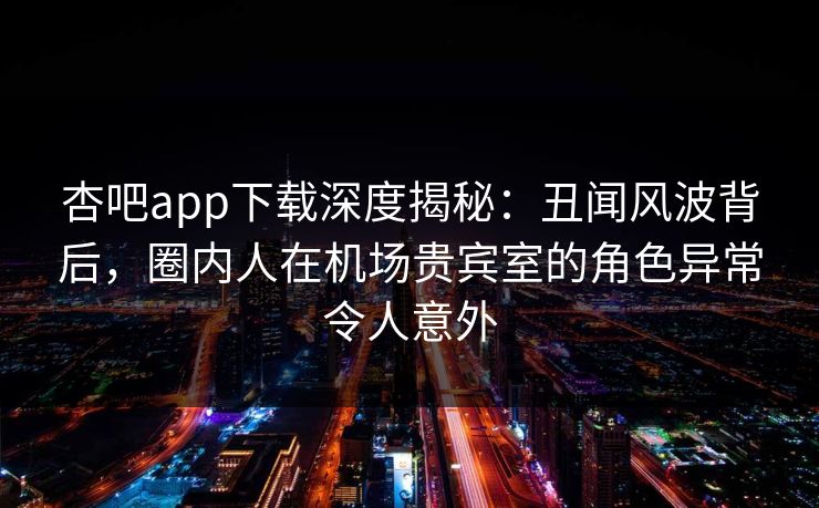 杏吧app下载深度揭秘：丑闻风波背后，圈内人在机场贵宾室的角色异常令人意外