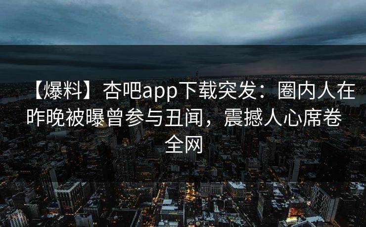 【爆料】杏吧app下载突发：圈内人在昨晚被曝曾参与丑闻，震撼人心席卷全网