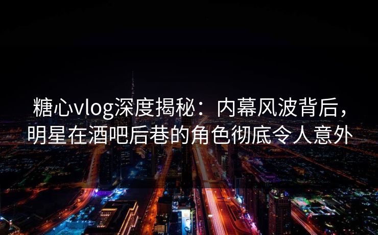 糖心vlog深度揭秘：内幕风波背后，明星在酒吧后巷的角色彻底令人意外