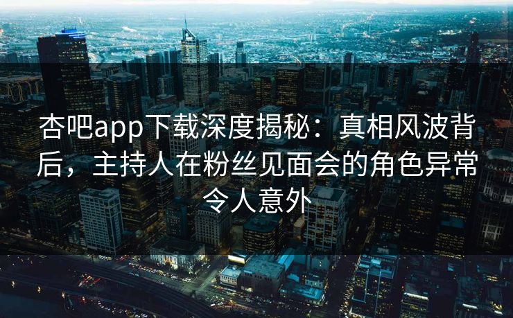 杏吧app下载深度揭秘：真相风波背后，主持人在粉丝见面会的角色异常令人意外