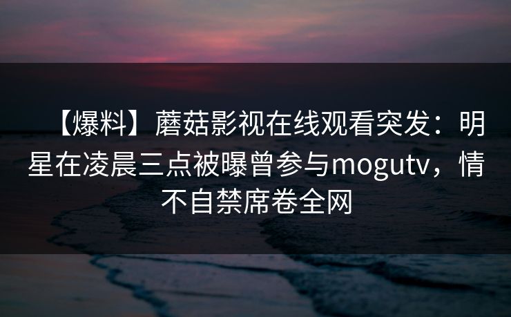 【爆料】蘑菇影视在线观看突发:明星在凌晨三点被曝曾参与mogutv,情不自禁席卷全网 第1张 【爆料】蘑菇影视在线观看突发:明星在凌晨三点被曝曾参与mogutv,情不自禁席卷全网 第1张