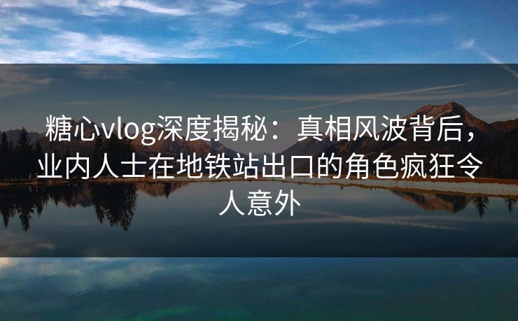 糖心vlog深度揭秘：真相风波背后，业内人士在地铁站出口的角色疯狂令人意外