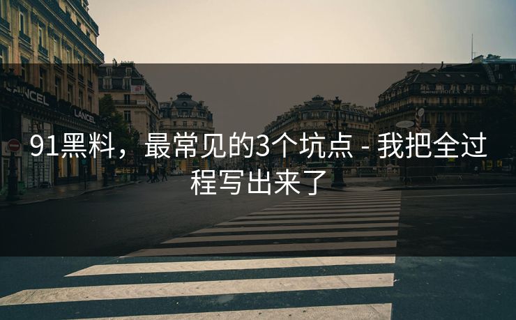 91黑料，最常见的3个坑点 - 我把全过程写出来了