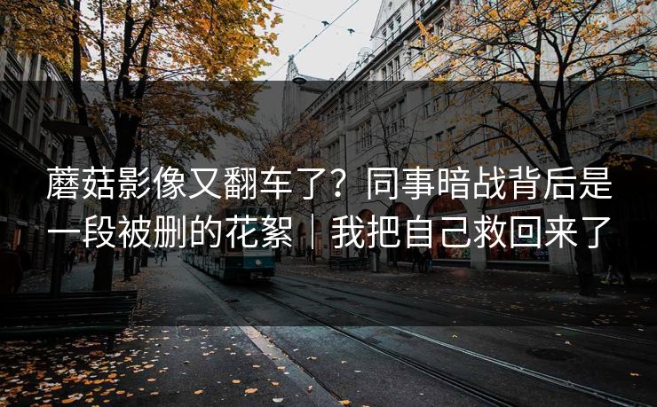 蘑菇影像又翻车了？同事暗战背后是一段被删的花絮｜我把自己救回来了