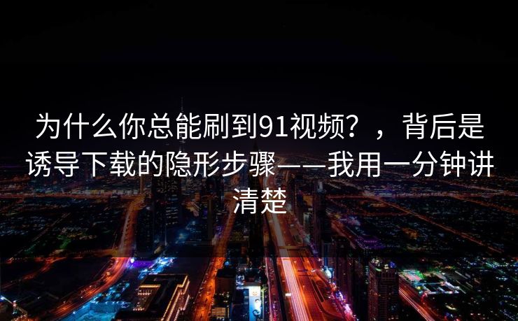 为什么你总能刷到91视频？，背后是诱导下载的隐形步骤——我用一分钟讲清楚