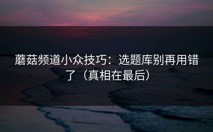 蘑菇频道小众技巧：选题库别再用错了（真相在最后）