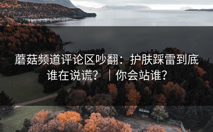 蘑菇频道评论区吵翻：护肤踩雷到底谁在说谎？｜你会站谁？